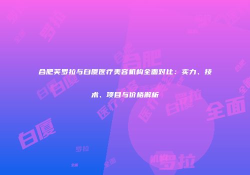 合肥芙罗拉与白厦医疗美容机构全面对比：实力、技术、项目与价格解析