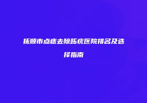 抚顺市点痣去除跖疣医院排名及选择指南