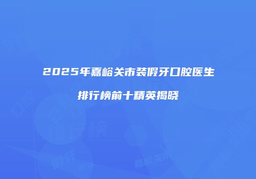 2025年嘉峪关市装假牙口腔医生排行榜前十精英揭晓