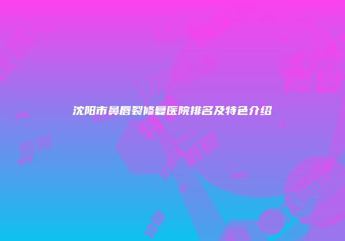 沈阳市鼻唇裂修复医院排名及特色介绍