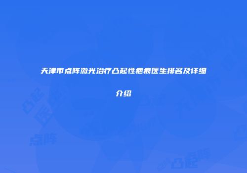 天津市点阵激光治疗凸起性疤痕医生排名及详细介绍