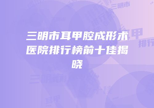 三明市耳甲腔成形术医院排行榜前十佳揭晓