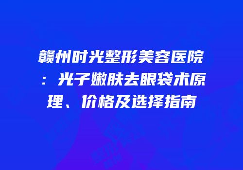 赣州时光整形美容医院：光子嫩肤去眼袋术原理、价格及选择指南