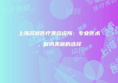 上海名颜医疗美容诊所：专业医术，时尚美丽的选择