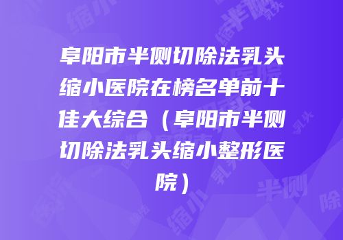 阜阳市半侧切除法乳头缩小医院在榜名单前十佳大综合（阜阳市半侧切除法乳头缩小整形医院）
