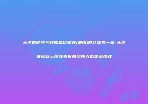 大连市硅胶三段隆鼻价格表(费用)对比参考一览-大连市硅胶三段隆鼻价格总共大概是多少钱