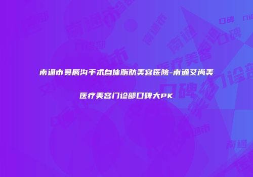 南通市鼻唇沟手术自体脂肪美容医院-南通艾尚美医疗美容门诊部口碑大PK