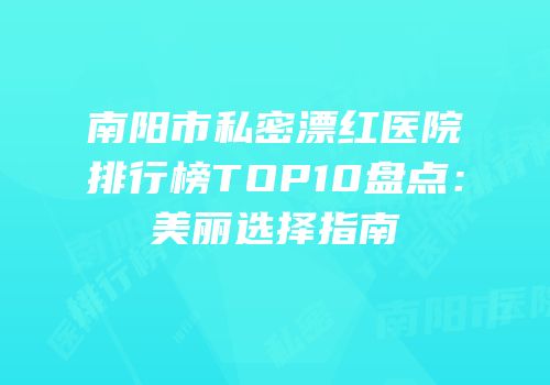 南阳市私密漂红医院排行榜TOP10盘点：美丽选择指南