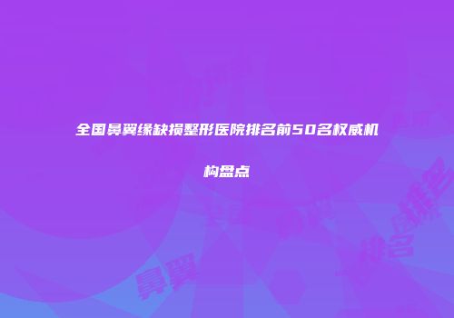 全国鼻翼缘缺损整形医院排名前50名权威机构盘点