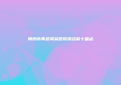 朔州市再造耳朵医院排名前十盘点