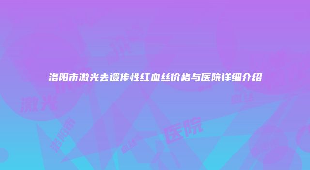 洛阳市激光去遗传性红血丝价格与医院详细介绍