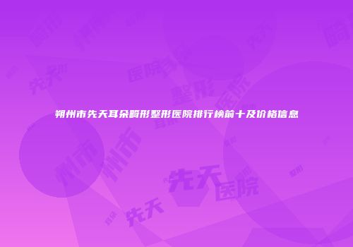 朔州市先天耳朵畸形整形医院排行榜前十及价格信息