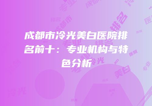 成都市冷光美白医院排名前十：专业机构与特色分析