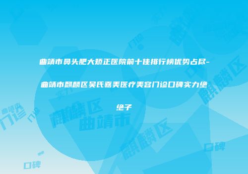 曲靖市鼻头肥大矫正医院前十佳排行榜优势占尽-曲靖市麒麟区吴氏嘉美医疗美容门诊口碑实力绝绝子