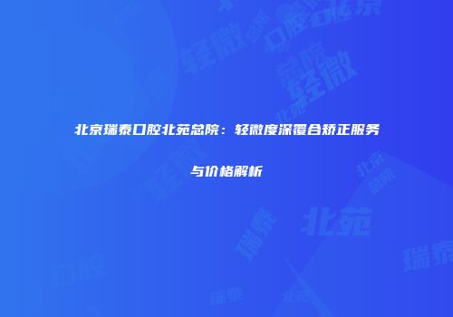 北京瑞泰口腔北苑总院：轻微度深覆合矫正服务与价格解析