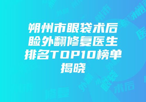 朔州市眼袋术后睑外翻修复医生排名TOP10榜单揭晓