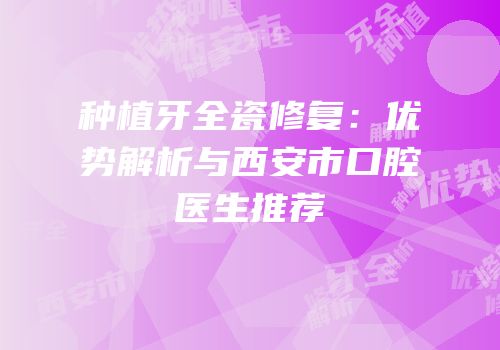 种植牙全瓷修复：优势解析与西安市口腔医生推荐