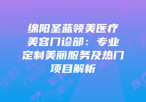 绵阳圣蓝领美医疗美容门诊部：专业定制美丽服务及热门项目解析