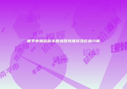 南平市玻尿酸丰唇术医院推荐及价格分析