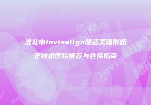 淮北市invisalign隐适美隐形矫正技术医院推荐与选择指南