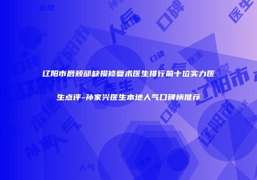 辽阳市唇颊部缺损修复术医生排行前十位实力医生点评-孙家兴医生本地人气口碑榜推荐