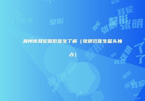 滁州市耳轮整形医生了解（张明双医生鳌头独占）