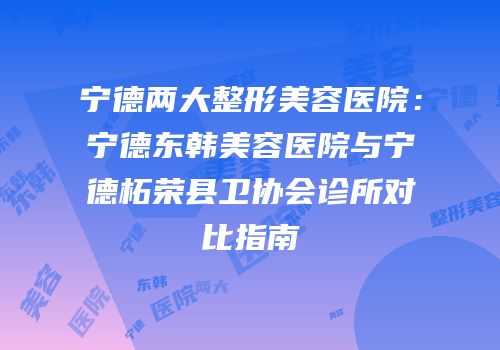 宁德两大整形美容医院：宁德东韩美容医院与宁德柘荣县卫协会诊所对比指南