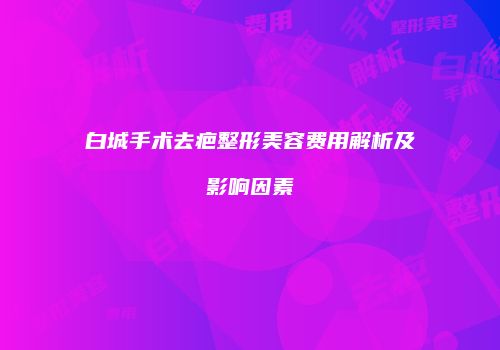 白城手术去疤整形美容费用解析及影响因素