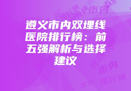 遵义市内双埋线医院排行榜：前五强解析与选择建议