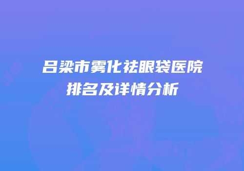 吕梁市雾化祛眼袋医院排名及详情分析
