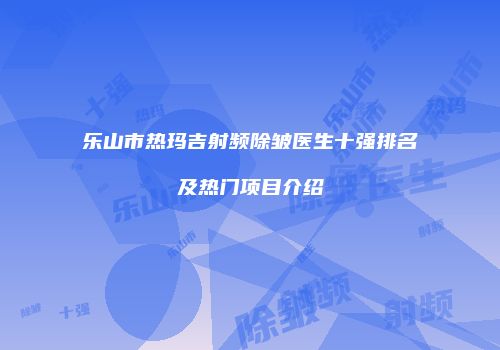 乐山市热玛吉射频除皱医生十强排名及热门项目介绍