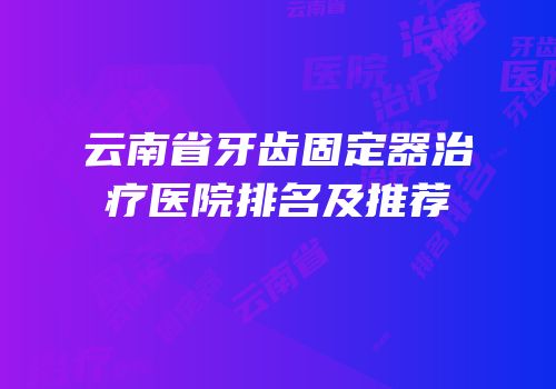 云南省牙齿固定器治疗医院排名及推荐