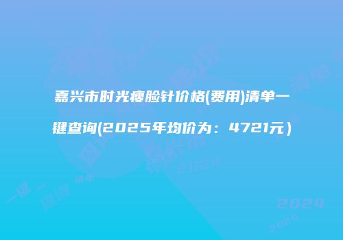 嘉兴市时光瘦脸针价格(费用)清单一键查询(2025年均价为：4721元）