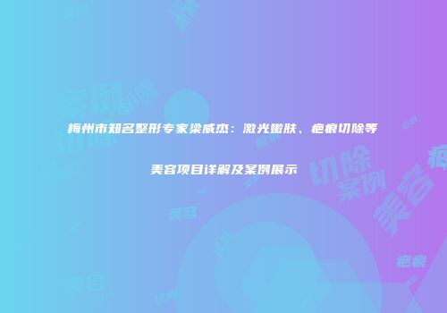 梅州市知名整形专家梁威杰：激光嫩肤、疤痕切除等美容项目详解及案例展示