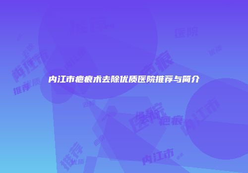 内江市疤痕术去除优质医院推荐与简介