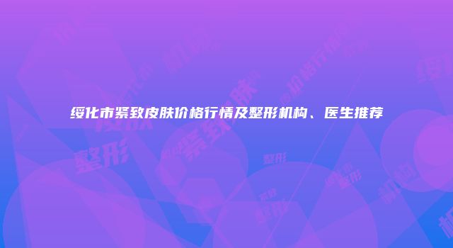 绥化市紧致皮肤价格行情及整形机构、医生推荐
