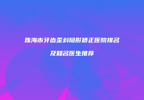 珠海市牙齿歪斜隐形矫正医院排名及知名医生推荐