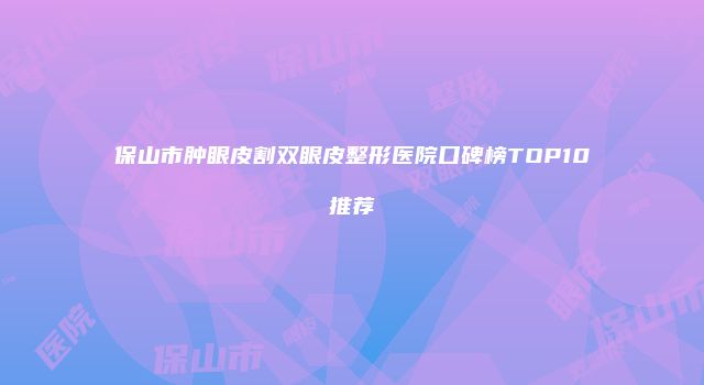 保山市肿眼皮割双眼皮整形医院口碑榜TOP10推荐