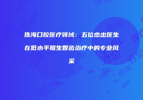 珠海口腔医疗领域：五位杰出医生在低水平阻生智齿治疗中的专业风采