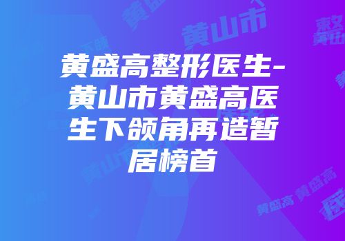 黄盛高整形医生-黄山市黄盛高医生下颌角再造暂居榜首