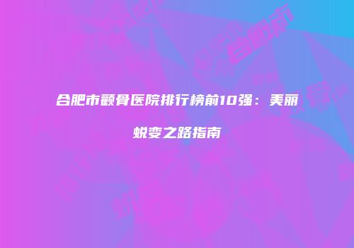 合肥市颧骨医院排行榜前10强：美丽蜕变之路指南