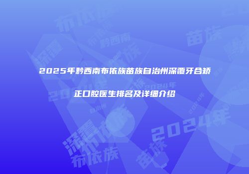 2025年黔西南布依族苗族自治州深覆牙合矫正口腔医生排名及详细介绍