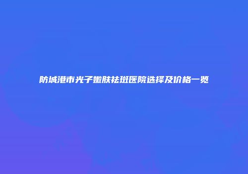 防城港市光子嫩肤祛斑医院选择及价格一览