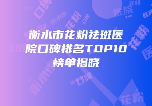 衡水市花粉祛斑医院口碑排名TOP10榜单揭晓