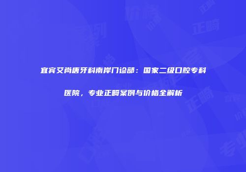 宜宾艾尚唐牙科南岸门诊部：国家二级口腔专科医院，专业正畸案例与价格全解析
