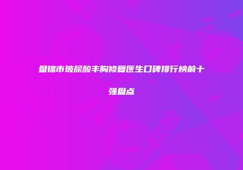 盘锦市玻尿酸丰胸修复医生口碑排行榜前十强盘点