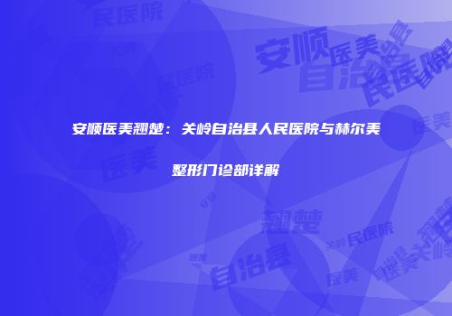 安顺医美翘楚：关岭自治县人民医院与赫尔美整形门诊部详解