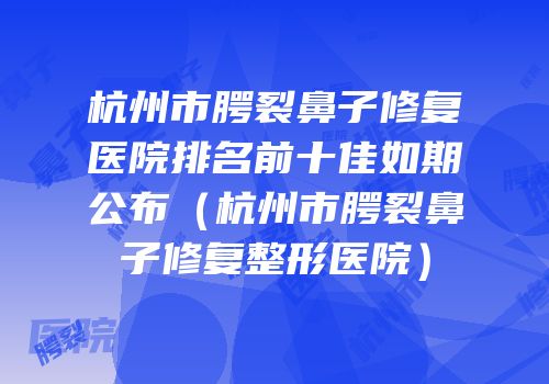 杭州市腭裂鼻子修复医院排名前十佳如期公布（杭州市腭裂鼻子修复整形医院）
