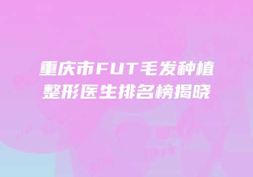 重庆市FUT毛发种植整形医生排名榜揭晓