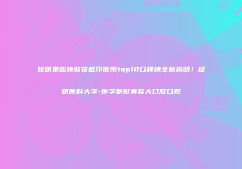 昆明果酸焕肤祛痘印医院top10口碑榜全新揭晓！昆明医科大学-医学整形美容大口腔口腔